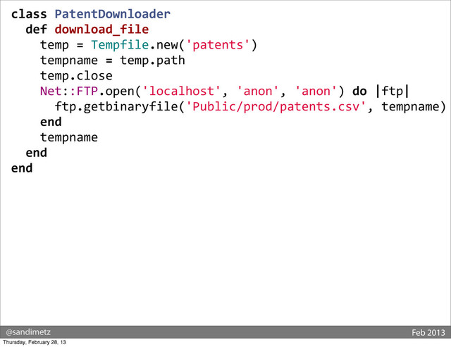 @sandimetz Feb 2013
class	  PatentDownloader
	  	  def	  download_file
	  	  	  	  temp	  =	  Tempfile.new('patents')
	  	  	  	  tempname	  =	  temp.path
	  	  	  	  temp.close
	  	  	  	  Net::FTP.open('localhost',	  'anon',	  'anon')	  do	  |ftp|
	  	  	  	  	  	  ftp.getbinaryfile('Public/prod/patents.csv',	  tempname)
	  	  	  	  end
	  	  	  	  tempname
	  	  end
end
Thursday, February 28, 13
