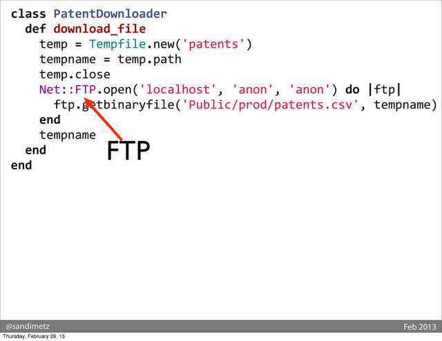 @sandimetz Feb 2013
class	  PatentDownloader
	  	  def	  download_file
	  	  	  	  temp	  =	  Tempfile.new('patents')
	  	  	  	  tempname	  =	  temp.path
	  	  	  	  temp.close
	  	  	  	  Net::FTP.open('localhost',	  'anon',	  'anon')	  do	  |ftp|
	  	  	  	  	  	  ftp.getbinaryfile('Public/prod/patents.csv',	  tempname)
	  	  	  	  end
	  	  	  	  tempname
	  	  end
end
FTP
Thursday, February 28, 13
