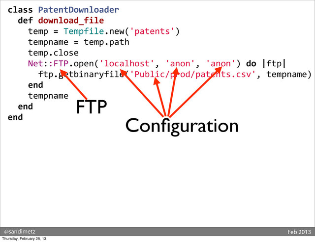 @sandimetz Feb 2013
class	  PatentDownloader
	  	  def	  download_file
	  	  	  	  temp	  =	  Tempfile.new('patents')
	  	  	  	  tempname	  =	  temp.path
	  	  	  	  temp.close
	  	  	  	  Net::FTP.open('localhost',	  'anon',	  'anon')	  do	  |ftp|
	  	  	  	  	  	  ftp.getbinaryfile('Public/prod/patents.csv',	  tempname)
	  	  	  	  end
	  	  	  	  tempname
	  	  end
end
FTP
Conﬁguration
Thursday, February 28, 13
