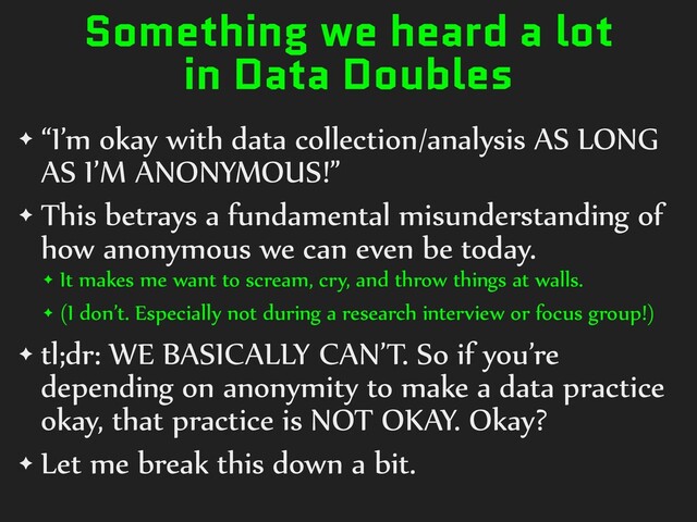 Something we heard a lot
in Data Doubles
✦ “I’m)okay)with)data)collection/analysis)AS)LONG)
AS)I’M)ANONYMOUS!”)
✦ This)betrays)a)fundamental)misunderstanding)of)
how)anonymous)we)can)even)be)today.)
✦ It)makes)me)want)to)scream,)cry,)and)throw)things)at)walls.))
✦ (I)don’t.)Especially)not)during)a)research)interview)or)focus)group!))
✦ tl;dr:)WE)BASICALLY)CAN’T.)So)if)you’re)
depending)on)anonymity)to)make)a)data)practice)
okay,)that)practice)is)NOT)OKAY.)Okay?)
✦ Let)me)break)this)down)a)bit.
