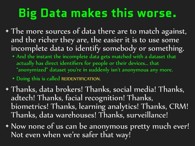 Big Data makes this worse.
✦ The)more)sources)of)data)there)are)to)match)against,)
and)the)richer)they)are,)the)easier)it)is)to)use)some)
incomplete)data)to)identify)somebody)or)something.)
✦ And)the)instant)the)incomplete)data)gets)matched)with)a)dataset)that)
actually)has)direct)identiﬁers)for)people)or)their)devices…)that)
“anonymized”)dataset)you’re)in)suddenly)isn’t)anonymous)any)more.)
✦ Doing)this)is)called)REIDENTIFICATION.)
✦ Thanks,)data)brokers!)Thanks,)social)media!)Thanks,)
adtech!)Thanks,)facial)recognition!)Thanks,)
biometrics!)Thanks,)learning)analytics!)Thanks,)CRM!)
Thanks,)data)warehouses!)Thanks,)surveillance!)
✦ Now)none)of)us)can)be)anonymous)pretty)much)ever!)
Not)even)when)we’re)safer)that)way!

