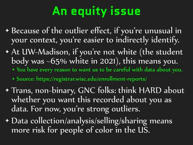 An equity issue
✦ Because)of)the)outlier)eﬀect,)if)you’re)unusual)in)
your)context,)you’re)easier)to)indirectly)identify.)
✦ At)UW-Madison,)if)you’re)not)white)(the)student)
body)was)~65%)white)in)2021),)this)means)you.))
✦ You)have)every)reason)to)want)us)to)be)careful)with)data)about)you.)
✦ Source:)https://registrar.wisc.edu/enrollment-reports/)
✦ Trans,)non-binary,)GNC)folks:)think)HARD)about)
whether)you)want)this)recorded)about)you)as)
data.)For)now,)you’re)strong)outliers.)
✦ Data)collection/analysis/selling/sharing)means)
more)risk)for)people)of)color)in)the)US.
