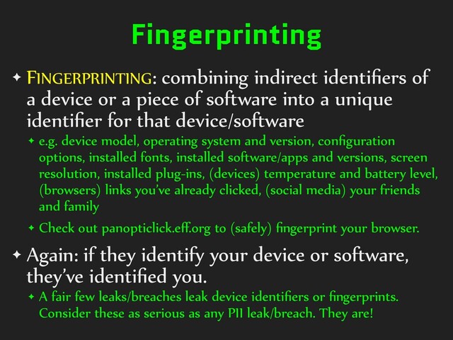 Fingerprinting
✦ FINGERPRINTING:)combining)indirect)identiﬁers)of)
a)device)or)a)piece)of)software)into)a)unique)
identiﬁer)for)that)device/software)
✦ e.g.)device)model,)operating)system)and)version,)conﬁguration)
options,)installed)fonts,)installed)software/apps)and)versions,)screen)
resolution,)installed)plug-ins,)(devices))temperature)and)battery)level,)
(browsers))links)you’ve)already)clicked,)(social)media))your)friends)
and)family)
✦ Check)out)panopticlick.eﬀ.org)to)(safely))ﬁngerprint)your)browser.)
✦ Again:)if)they)identify)your)device)or)software,)
they’ve)identiﬁed)you.)
✦ A)fair)few)leaks/breaches)leak)device)identiﬁers)or)ﬁngerprints.)
Consider)these)as)serious)as)any)PII)leak/breach.)They)are!

