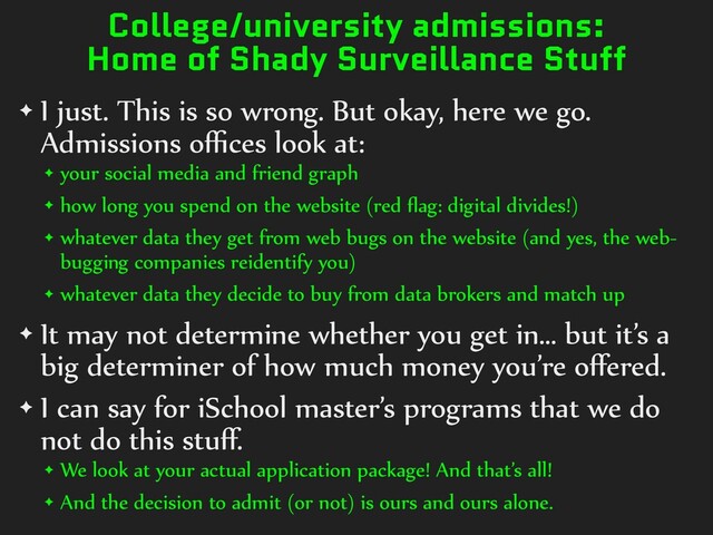 College/university admissions:
Home of Shady Surveillance Stuff
✦ I)just.)This)is)so)wrong.)But)okay,)here)we)go.)
Admissions)oﬃces)look)at:)
✦ your)social)media)and)friend)graph)
✦ how)long)you)spend)on)the)website)(red)ﬂag:)digital)divides!))
✦ whatever)data)they)get)from)web)bugs)on)the)website)(and)yes,)the)web-
bugging)companies)reidentify)you))
✦ whatever)data)they)decide)to)buy)from)data)brokers)and)match)up)
✦ It)may)not)determine)whether)you)get)in…)but)it’s)a)
big)determiner)of)how)much)money)you’re)oﬀered.)
✦ I)can)say)for)iSchool)master’s)programs)that)we)do)
not)do)this)stuﬀ.)
✦ We)look)at)your)actual)application)package!)And)that’s)all!)
✦ And)the)decision)to)admit)(or)not))is)ours)and)ours)alone.

