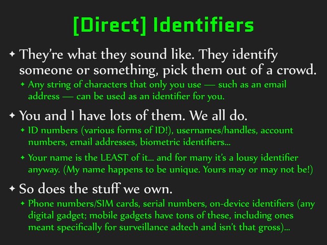 [Direct] Identifiers
✦ They’re)what)they)sound)like.)They)identify)
someone)or)something,)pick)them)out)of)a)crowd.)
✦ Any)string)of)characters)that)only)you)use)—)such)as)an)email)
address)—)can)be)used)as)an)identiﬁer)for)you.)
✦ You)and)I)have)lots)of)them.)We)all)do.)
✦ ID)numbers)(various)forms)of)ID!),)usernames/handles,)account)
numbers,)email)addresses,)biometric)identiﬁers…)
✦ Your)name)is)the)LEAST)of)it…)and)for)many)it’s)a)lousy)identiﬁer)
anyway.)(My)name)happens)to)be)unique.)Yours)may)or)may)not)be!))
✦ So)does)the)stuﬀ)we)own.)
✦ Phone)numbers/SIM)cards,)serial)numbers,)on-device)identiﬁers)(any)
digital)gadget;)mobile)gadgets)have)tons)of)these,)including)ones)
meant)speciﬁcally)for)surveillance)adtech)and)isn’t)that)gross)…

