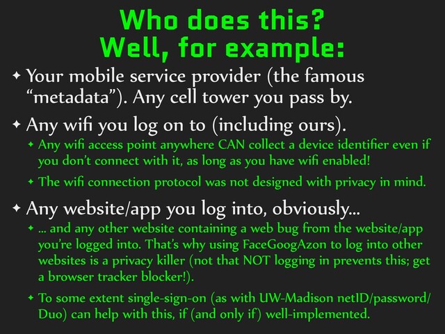 Who does this?
Well, for example:
✦ Your)mobile)service)provider)(the)famous)
“metadata”).)Any)cell)tower)you)pass)by.)
✦ Any)wiﬁ)you)log)on)to)(including)ours).))
✦ Any)wiﬁ)access)point)anywhere)CAN)collect)a)device)identiﬁer)even)if)
you)don’t)connect)with)it,)as)long)as)you)have)wiﬁ)enabled!))
✦ The)wiﬁ)connection)protocol)was)not)designed)with)privacy)in)mind.)
✦ Any)website/app)you)log)into,)obviously…)
✦ …)and)any)other)website)containing)a)web)bug)from)the)website/app)
you’re)logged)into.)That’s)why)using)FaceGoogAzon)to)log)into)other)
websites)is)a)privacy)killer)(not)that)NOT)logging)in)prevents)this;)get)
a)browser)tracker)blocker!).)
✦ To)some)extent)single-sign-on)(as)with)UW-Madison)netID/password/
Duo))can)help)with)this,)if)(and)only)if))well-implemented.
