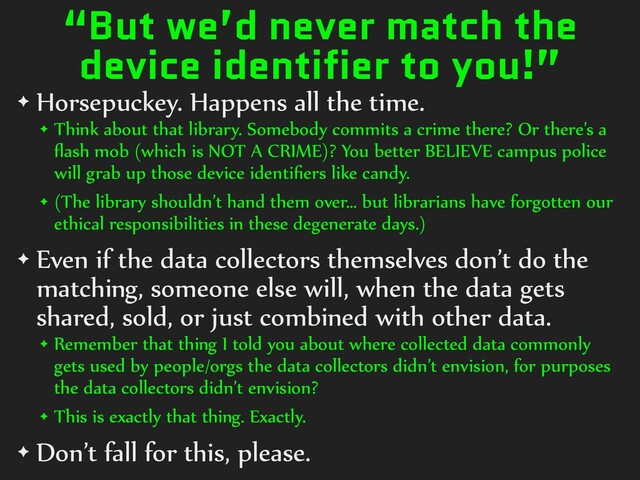 “But we’d never match the
device identifier to you!”
✦ Horsepuckey.)Happens)all)the)time.)
✦ Think)about)that)library.)Somebody)commits)a)crime)there?)Or)there’s)a)
ﬂash)mob)(which)is)NOT)A)CRIME)?)You)better)BELIEVE)campus)police)
will)grab)up)those)device)identiﬁers)like)candy.)
✦ (The)library)shouldn’t)hand)them)over…)but)librarians)have)forgotten)our)
ethical)responsibilities)in)these)degenerate)days.))
✦ Even)if)the)data)collectors)themselves)don’t)do)the)
matching,)someone)else)will,)when)the)data)gets)
shared,)sold,)or)just)combined)with)other)data.)
✦ Remember)that)thing)I)told)you)about)where)collected)data)commonly)
gets)used)by)people/orgs)the)data)collectors)didn’t)envision,)for)purposes)
the)data)collectors)didn’t)envision?)
✦ This)is)exactly)that)thing.)Exactly.)
✦ Don’t)fall)for)this,)please.
