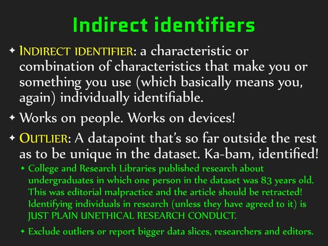 Indirect identifiers
✦ INDIRECT)IDENTIFIER:)a)characteristic)or)
combination)of)characteristics)that)make)you)or)
something)you)use)(which)basically)means)you,)
again))individually)identiﬁable.)
✦ Works)on)people.)Works)on)devices!)
✦ OUTLIER:)A)datapoint)that’s)so)far)outside)the)rest)
as)to)be)unique)in)the)dataset.)Ka-bam,)identiﬁed!)
✦ College)and)Research)Libraries)published)research)about)
undergraduates)in)which)one)person)in)the)dataset)was)83)years)old.)
This)was)editorial)malpractice)and)the)article)should)be)retracted!)
Identifying)individuals)in)research)(unless)they)have)agreed)to)it))is)
JUST)PLAIN)UNETHICAL)RESEARCH)CONDUCT.)
✦ Exclude)outliers)or)report)bigger)data)slices,)researchers)and)editors.
