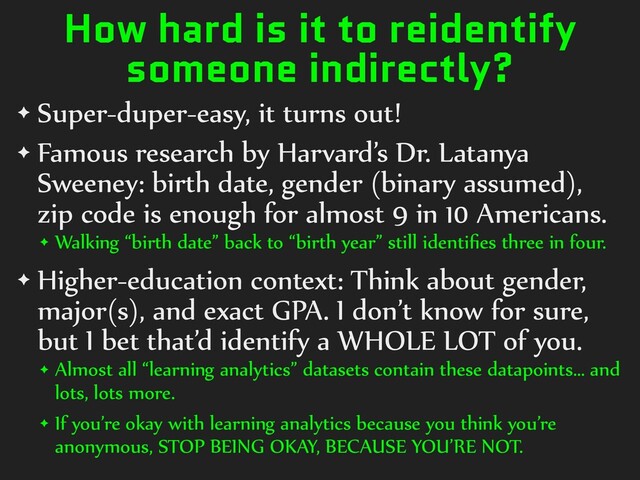 How hard is it to reidentify
someone indirectly?
✦ Super-duper-easy,)it)turns)out!)
✦ Famous)research)by)Harvard’s)Dr.)Latanya)
Sweeney:)birth)date,)gender)(binary)assumed),)
zip)code)is)enough)for)almost)9)in)10)Americans.)
✦ Walking)“birth)date”)back)to)“birth)year”)still)identiﬁes)three)in)four.)
✦ Higher-education)context:)Think)about)gender,)
major(s),)and)exact)GPA.)I)don’t)know)for)sure,)
but)I)bet)that’d)identify)a)WHOLE)LOT)of)you.)
✦ Almost)all)“learning)analytics”)datasets)contain)these)datapoints…)and)
lots,)lots)more.)
✦ If)you’re)okay)with)learning)analytics)because)you)think)you’re)
anonymous,)STOP)BEING)OKAY,)BECAUSE)YOU’RE)NOT.
