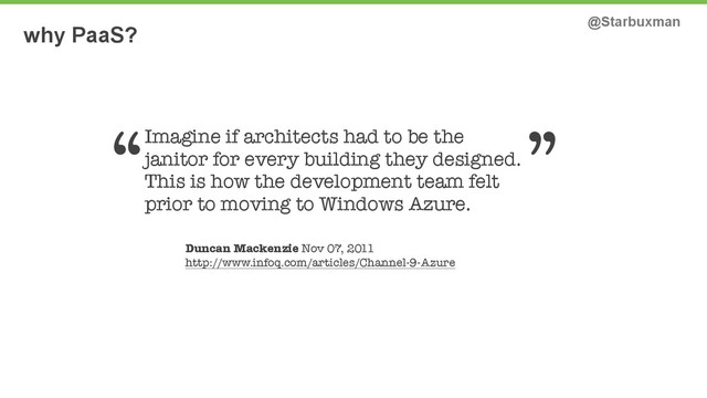why PaaS? @Starbuxman
Imagine if architects had to be the
janitor for every building they designed.
This is how the development team felt
prior to moving to Windows Azure.
Duncan Mackenzie Nov 07, 2011
http://www.infoq.com/articles/Channel-9-Azure
“ ”
