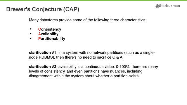 Brewer’s Conjecture (CAP) @Starbuxman
Many datastores provide some of the following three characteristics: !
!
§ Consistency !
§ Availability !
§ Partitionability  
!
clariﬁcation #1: in a system with no network partitions (such as a single-
node RDBMS), then there's no need to sacriﬁce C & A.!
 
clariﬁcation #2: availability is a continuous value: 0-100%. there are many
levels of consistency, and even partitions have nuances, including
disagreement within the system about whether a partition exists.!
