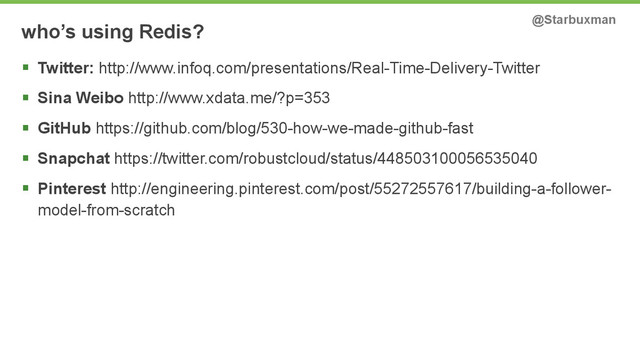 who’s using Redis? @Starbuxman
§ Twitter: http://www.infoq.com/presentations/Real-Time-Delivery-Twitter
§ Sina Weibo http://www.xdata.me/?p=353
§ GitHub https://github.com/blog/530-how-we-made-github-fast
§ Snapchat https://twitter.com/robustcloud/status/448503100056535040
§ Pinterest http://engineering.pinterest.com/post/55272557617/building-a-follower-
model-from-scratch
