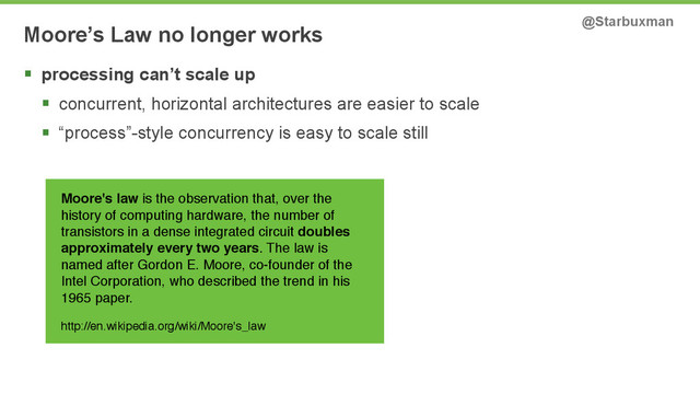 Moore’s Law no longer works @Starbuxman
§ processing can’t scale up
§ concurrent, horizontal architectures are easier to scale
§ “process”-style concurrency is easy to scale still
Moore's law is the observation that, over the
history of computing hardware, the number of
transistors in a dense integrated circuit doubles
approximately every two years. The law is
named after Gordon E. Moore, co-founder of the
Intel Corporation, who described the trend in his
1965 paper.!
!
http://en.wikipedia.org/wiki/Moore's_law
