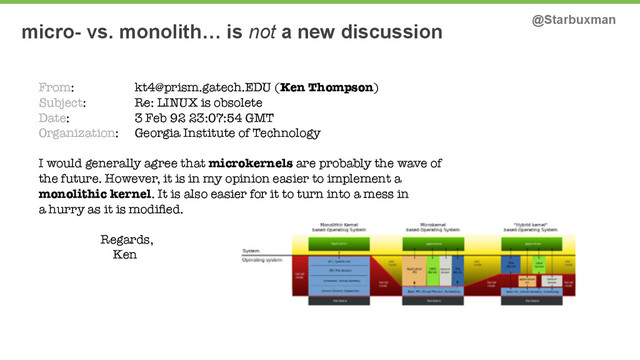 micro- vs. monolith… is not a new discussion @Starbuxman
From: kt4@prism.gatech.EDU (Ken Thompson)
Subject: Re: LINUX is obsolete
Date: 3 Feb 92 23:07:54 GMT
Organization: Georgia Institute of Technology
I would generally agree that microkernels are probably the wave of
the future. However, it is in my opinion easier to implement a
monolithic kernel. It is also easier for it to turn into a mess in
a hurry as it is modiﬁed.
Regards,
Ken
