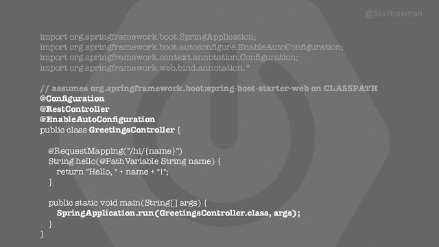 harder to tease into separate microservices? …No. @Starbuxman
import org.springframework.boot.SpringApplication;
import org.springframework.boot.autoconﬁgure.EnableAutoConﬁguration;
import org.springframework.context.annotation.Conﬁguration;
import org.springframework.web.bind.annotation.*
!
// assumes org.springframework.boot:spring-boot-starter-web on CLASSPATH
@Conﬁguration
@RestController
@EnableAutoConﬁguration
public class GreetingsController {
!
@RequestMapping("/hi/{name}")
String hello(@PathVariable String name) {
return "Hello, " + name + "!";
}
!
public static void main(String[] args) {
SpringApplication.run(GreetingsController.class, args);
}
}
