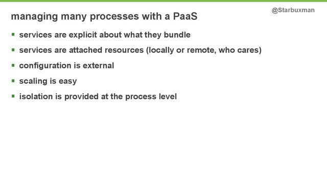 managing many processes with a PaaS @Starbuxman
§ services are explicit about what they bundle
§ services are attached resources (locally or remote, who cares)
§ configuration is external
§ scaling is easy
§ isolation is provided at the process level
