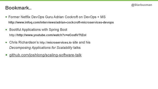 Bookmark.. @Starbuxman
§ Former Netflix DevOps Guru Adrian Cockroft on DevOps + MS 
http://www.infoq.com/interviews/adrian-cockcroft-microservices-devops
§ Bootiful Applications with Spring Boot 
http://http://www.youtube.com/watch?v=eCos5VTtZoI
§ Chris Richardson’s http://microservices.io site and his  
Decomposing Applications for Scalability talks
§ github.com/joshlong/scaling-software-talk
