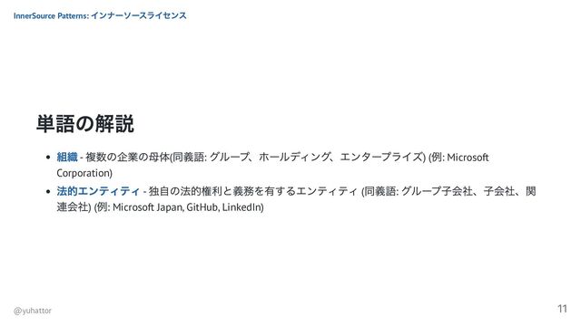 単語の解説
組織 -
複数の企業の母体(
同義語:
グループ、ホールディング、エンタープライズ) (
例: Microsoft
Corporation)
法的エンティティ -
独自の法的権利と義務を有するエンティティ (
同義語:
グループ子会社、子会社、関
連会社) (
例: Microsoft Japan, GitHub, LinkedIn)
InnerSource Patterns:
インナーソースライセンス
@yuhattor
11
