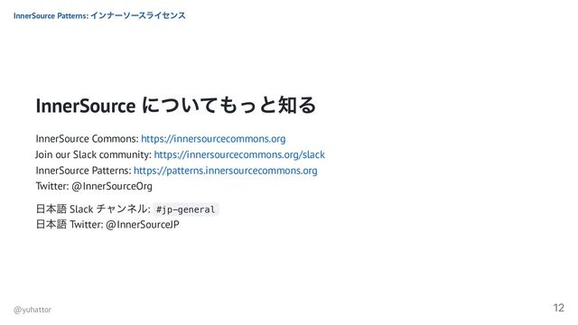 InnerSource
についてもっと知る
InnerSource Commons: https://innersourcecommons.org
Join our Slack community: https://innersourcecommons.org/slack
InnerSource Patterns: https://patterns.innersourcecommons.org
Twitter: @InnerSourceOrg
日本語 Slack
チャンネル: #jp-general
日本語 Twitter: @InnerSourceJP
InnerSource Patterns:
インナーソースライセンス
@yuhattor
12
