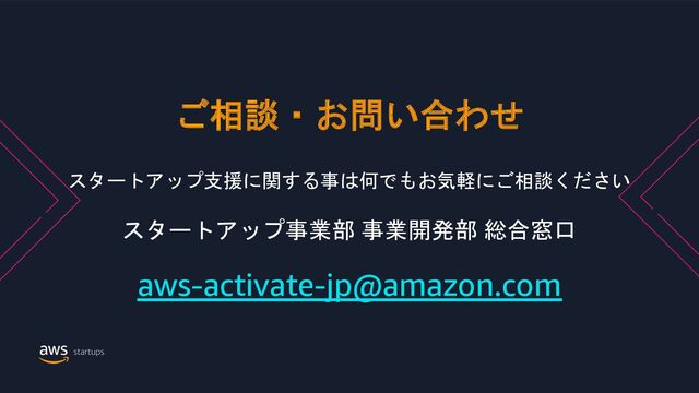 © 2022, Amazon Web Services, Inc. or its Affiliates. All rights reserved. Amazon Confidential and Trademark
ご相談・お問い合わせ
スタートアップ支援に関する事は何でもお気軽にご相談ください
スタートアップ事業部 事業開発部 総合窓口
aws-activate-jp@amazon.com
