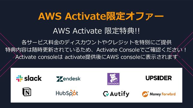 © 2022, Amazon Web Services, Inc. or its Affiliates. All rights reserved. Amazon Confidential and Trademark
AWS Activate 限定特典!!
各サービス料⾦のディスカウントやクレジットを特別にご提供
特典内容は随時更新されているため、Activate Consoleでご確認ください︕
Activate consoleは activate提供後にAWS consoleに表⽰されます
AWS Activate限定オファー

