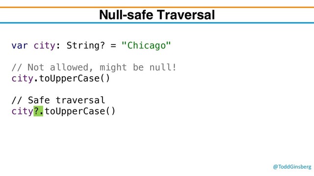 @ToddGinsberg
var city: String? = "Chicago"
// Not allowed, might be null!
city.toUpperCase()
// Safe traversal
city?.toUpperCase()
Null-safe Traversal
