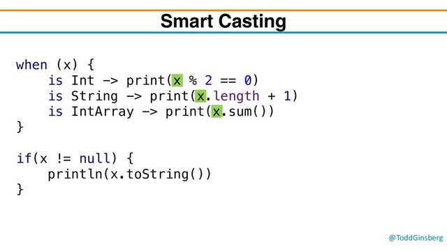 @ToddGinsberg
when (x) {
is Int -> print(x % 2 == 0)
is String -> print(x.length + 1)
is IntArray -> print(x.sum())
}
if(x != null) {
println(x.toString())
}
Smart Casting
