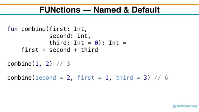@ToddGinsberg
FUNctions – Named & Default
fun combine(first: Int,
second: Int,
third: Int = 0): Int =
first + second + third
combine(1, 2) // 3
combine(second = 2, first = 1, third = 3) // 6
