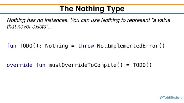 @ToddGinsberg
The Nothing Type
Nothing has no instances. You can use Nothing to represent "a value
that never exists”…
fun TODO(): Nothing = throw NotImplementedError()
override fun mustOverrideToCompile() = TODO()
