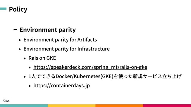 Policy
Environment parity
• Environment parity for Artifacts
• Environment parity for Infrastructure
• Rais on GKE
• https://speakerdeck.com/spring_mt/rails-on-gke
• 1⼈でできるDocker/Kubernetes(GKE)を使った新規サービス⽴ち上げ
• https://containerdays.jp
