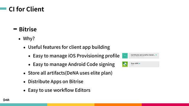 CI for Client
Bitrise
• Why?
• Useful features for client app building
• Easy to manage iOS Provisioning proﬁle
• Easy to manage Android Code signing
• Store all artifacts(DeNA uses elite plan)
• Distribute Apps on Bitrise
• Easy to use workﬂow Editors
