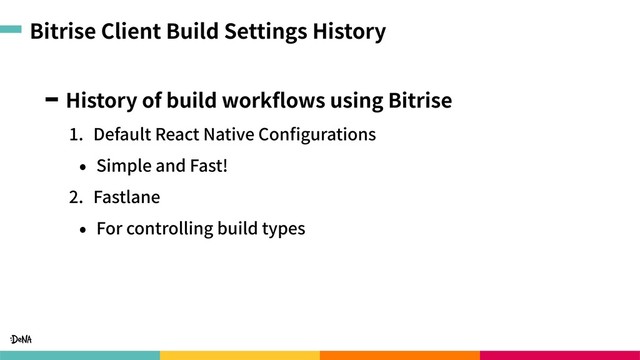 Bitrise Client Build Settings History
History of build workﬂows using Bitrise
1. Default React Native Conﬁgurations
• Simple and Fast!
2. Fastlane
• For controlling build types
