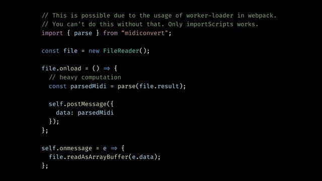 !// This is possible due to the usage of worker-loader in webpack.
!// You can't do this without that. Only importScripts works.
import { parse } from “midiconvert";
const file = new FileReader();
file.onload = () !=> {
!// heavy computation
const parsedMidi = parse(file.result);
self.postMessage({
data: parsedMidi
});
};
self.onmessage = e !=> {
file.readAsArrayBuffer(e.data);
};
