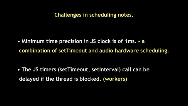 • Minimum time precision in JS clock is of 1ms. - a
combination of setTimeout and audio hardware scheduling.
• The JS timers (setTimeout, setInterval) call can be
delayed if the thread is blocked. (workers)
Challenges in scheduling notes.
