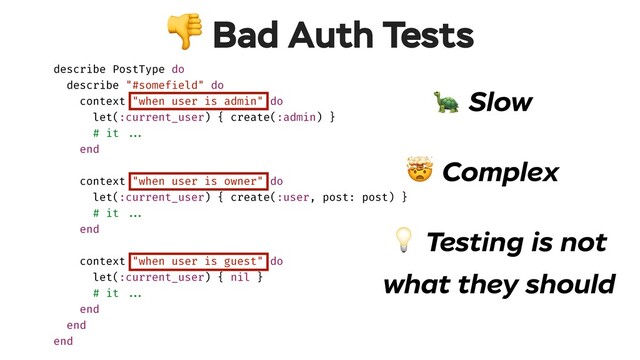  Bad Auth Tests
 Testing is not
what they should
 Slow
 Complex
describe PostType do
describe "#somefield" do
context "when user is admin" do
let(:current_user) { create(:admin) }
# it !!...
end
context "when user is owner" do
let(:current_user) { create(:user, post: post) }
# it !!...
end
context "when user is guest" do
let(:current_user) { nil }
# it !!...
end
end
end
