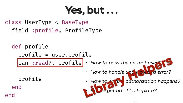 class UserType < BaseType
field :profile, ProfileType
def profile
profile = user.profile
can :read?, profile
profile
end
end
Yes, but ...
• How to pass the current_user?
• How to handle unauthorized error?
• How to ensure authorization happens?
• Hot to get rid of boilerplate?
...
Library Helpers
