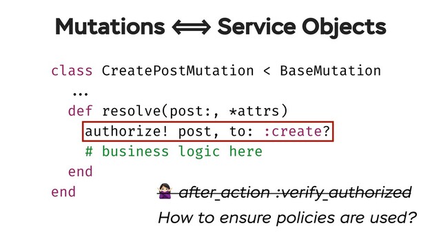 class CreatePostMutation < BaseMutation
!!...
def resolve(post:, *attrs)
authorize! post, to: :create?
# business logic here
end
end
Mutations !!<=> Service Objects
# after_action :verify_authorized
How to ensure policies are used?
