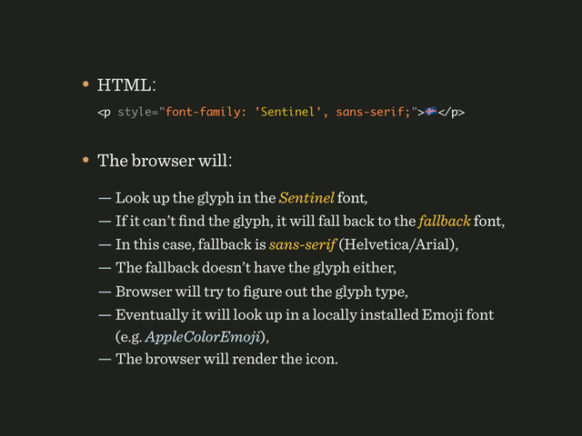 • The browser will:
— Look up the glyph in the Sentinel font, 
— If it can’t ﬁnd the glyph, it will fall back to the fallback font, 
— In this case, fallback is sans-serif (Helvetica/Arial), 
— The fallback doesn’t have the glyph either, 
— Browser will try to ﬁgure out the glyph type, 
— Eventually it will look up in a locally installed Emoji font 
(e.g. AppleColorEmoji), 
— The browser will render the icon.
• HTML: 
<p>%</p> 
