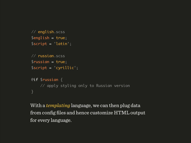 // english.scss 
$english = true; 
$script = 'latin'; 
 
// russian.scss 
$russian = true; 
$script = 'cyrillic'; 
 
@if $russian { 
// apply styling only to Russian version 
}
With a templating language, we can then plug data 
from conﬁg ﬁles and hence customize HTML output 
for every language.
