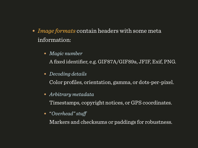• Image formats contain headers with some meta
information:
• Magic number 
A ﬁxed identiﬁer, e.g. GIF87A/GIF89a, JFIF, Exif, PNG.
• Decoding details 
Color proﬁles, orientation, gamma, or dots-per-pixel.
• Arbitrary metadata 
Timestamps, copyright notices, or GPS coordinates.
• “Overhead” stuﬀ 
Markers and checksums or paddings for robustness.
