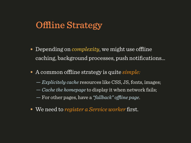 Oﬄine Strategy
• Depending on complexity, we might use oﬄine
caching, background processes, push notiﬁcations…
• A common oﬄine strategy is quite simple:
— Explicitely cache resources like CSS, JS, fonts, images; 
— Cache the homepage to display it when network fails; 
— For other pages, have a “fallback” oﬄine page.
• We need to register a Service worker ﬁrst.
