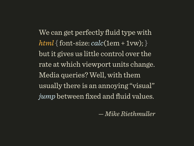 We can get perfectly ﬂuid type with 
html { font-size: calc(1em + 1vw); }
but it gives us little control over the
rate at which viewport units change.
Media queries? Well, with them
usually there is an annoying “visual”
jump between ﬁxed and ﬂuid values.
 
— Mike Riethmuller
