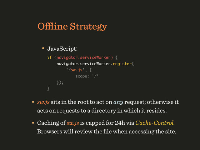 Oﬄine Strategy
• JavaScript: 
if (navigator.serviceWorker) { 
navigator.serviceWorker.register( 
'/sw.js', { 
scope: '/' 
}); 
} 
 
• sw.js sits in the root to act on any request; otherwise it
acts on requests to a directory in which it resides.
• Caching of sw.js is capped for 24h via Cache-Control. 
Browsers will review the ﬁle when accessing the site.
