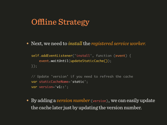 Oﬄine Strategy
• Next, we need to install the registered service worker.
self.addEventListener('install', function (event) { 
event.waitUntil(updateStaticCache()); 
}); 
 
// Update 'version' if you need to refresh the cache 
var staticCacheName='static'; 
var version='v1::';
• By adding a version number (version), we can easily update
the cache later just by updating the version number.
