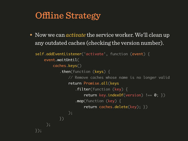 Oﬄine Strategy
• Now we can activate the service worker. We’ll clean up
any outdated caches (checking the version number).
self.addEventListener('activate', function (event) { 
event.waitUntil( 
caches.keys() 
.then(function (keys) { 
// Remove caches whose name is no longer valid 
return Promise.all(keys 
.filter(function (key) { 
return key.indexOf(version) !== 0; }) 
.map(function (key) { 
return caches.delete(key); }) 
); 
}) 
); 
});
