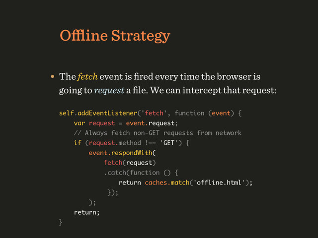 Oﬄine Strategy
self.addEventListener('fetch', function (event) { 
var request = event.request; 
// Always fetch non-GET requests from network 
if (request.method !== 'GET') { 
event.respondWith( 
fetch(request) 
.catch(function () { 
return caches.match('offline.html'); 
});  
);  
return; 
}
• The fetch event is ﬁred every time the browser is 
going to request a ﬁle. We can intercept that request:
