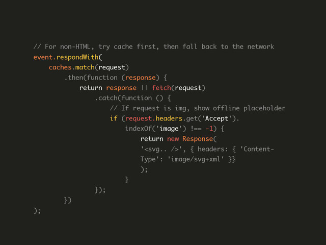 // For non-HTML, try cache first, then fall back to the network  
event.respondWith( 
caches.match(request) 
.then(function (response) { 
return response || fetch(request) 
.catch(function () { 
// If request is img, show offline placeholder 
if (request.headers.get('Accept'). 
indexOf('image') !== -1) { 
return new Response( 
'', { headers: { 'Content- 
Type': 'image/svg+xml' }} 
); 
} 
}); 
}) 
); 
 
