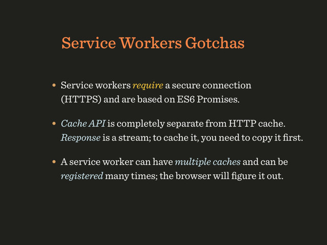Service Workers Gotchas
• Service workers require a secure connection 
(HTTPS) and are based on ES6 Promises.
• Cache API is completely separate from HTTP cache. 
Response is a stream; to cache it, you need to copy it ﬁrst.
• A service worker can have multiple caches and can be
registered many times; the browser will ﬁgure it out.
