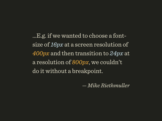 …E.g. if we wanted to choose a font-
size of 16px at a screen resolution of
400px and then transition to 24px at
a resolution of 800px, we couldn’t
do it without a breakpoint.
 
— Mike Riethmuller
