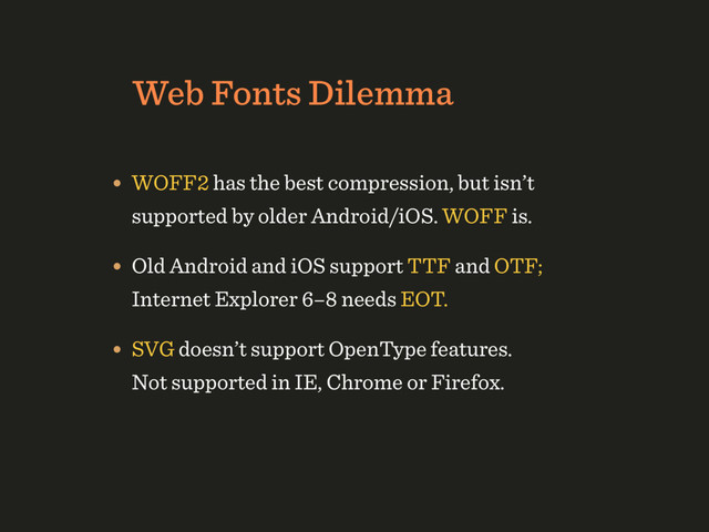 Web Fonts Dilemma
• WOFF2 has the best compression, but isn’t
supported by older Android/iOS. WOFF is.
• Old Android and iOS support TTF and OTF;
Internet Explorer 6–8 needs EOT.
• SVG doesn’t support OpenType features.  
Not supported in IE, Chrome or Firefox.
